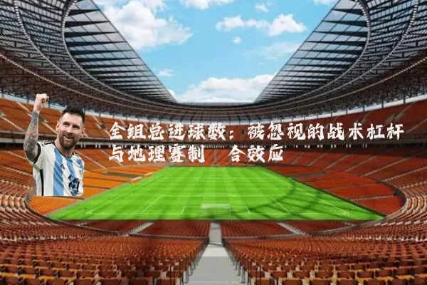 全组总进球数:被忽视的战术杠杆与地理赛制耦合效应